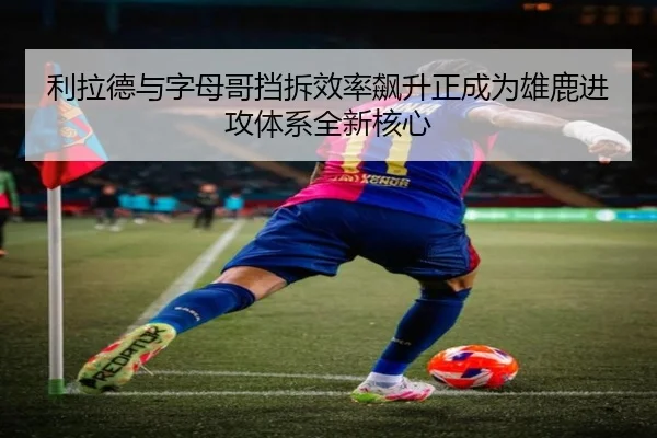 利拉德与字母哥挡拆效率飙升正成为雄鹿进攻体系全新核心
