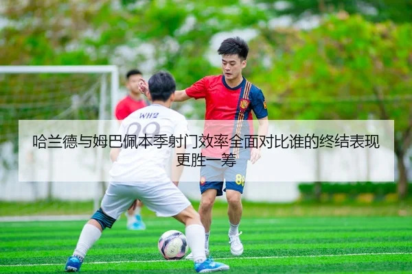 哈兰德与姆巴佩本季射门效率全面对比谁的终结表现更胜一筹