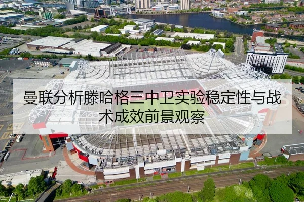 曼联分析滕哈格三中卫实验稳定性与战术成效前景观察