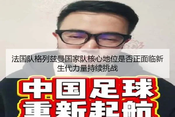法国队格列兹曼国家队核心地位是否正面临新生代力量持续挑战