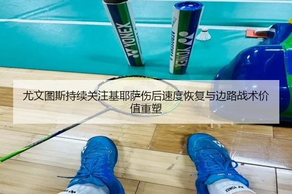 尤文图斯持续关注基耶萨伤后速度恢复与边路战术价值重塑