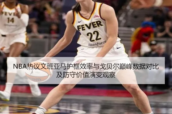 NBA热议文班亚马护框效率与戈贝尔巅峰数据对比及防守价值演变观察