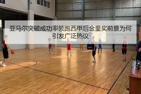 亚马尔突破成功率领跑西甲后金童奖前景为何引发广泛热议